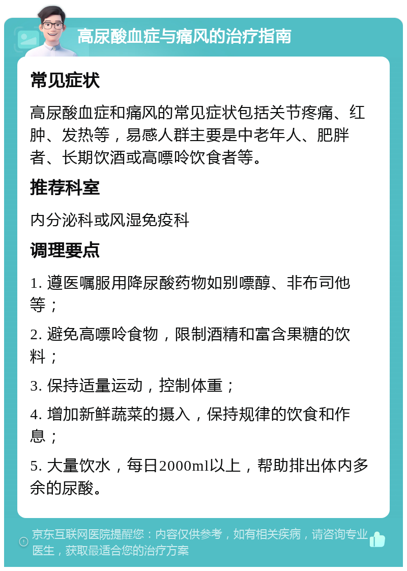 高尿酸血症与痛风的治疗指南 常见症状 高尿酸血症和痛风的常见症状包括关节疼痛、红肿、发热等，易感人群主要是中老年人、肥胖者、长期饮酒或高嘌呤饮食者等。 推荐科室 内分泌科或风湿免疫科 调理要点 1. 遵医嘱服用降尿酸药物如别嘌醇、非布司他等； 2. 避免高嘌呤食物，限制酒精和富含果糖的饮料； 3. 保持适量运动，控制体重； 4. 增加新鲜蔬菜的摄入，保持规律的饮食和作息； 5. 大量饮水，每日2000ml以上，帮助排出体内多余的尿酸。