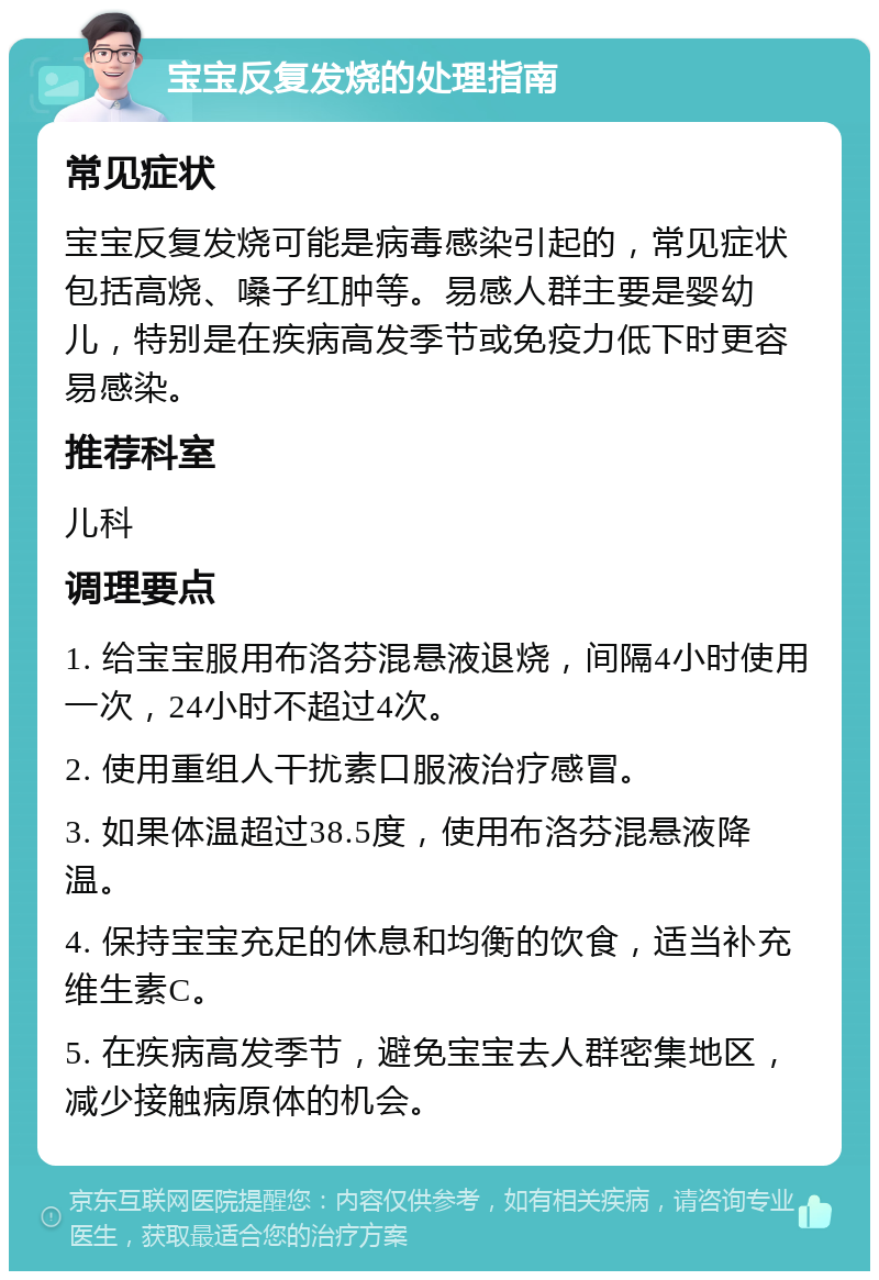 宝宝反复发烧的处理指南 常见症状 宝宝反复发烧可能是病毒感染引起的，常见症状包括高烧、嗓子红肿等。易感人群主要是婴幼儿，特别是在疾病高发季节或免疫力低下时更容易感染。 推荐科室 儿科 调理要点 1. 给宝宝服用布洛芬混悬液退烧，间隔4小时使用一次，24小时不超过4次。 2. 使用重组人干扰素口服液治疗感冒。 3. 如果体温超过38.5度，使用布洛芬混悬液降温。 4. 保持宝宝充足的休息和均衡的饮食，适当补充维生素C。 5. 在疾病高发季节，避免宝宝去人群密集地区，减少接触病原体的机会。