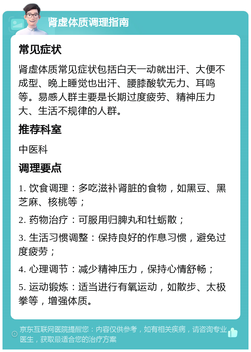 肾虚体质调理指南 常见症状 肾虚体质常见症状包括白天一动就出汗、大便不成型、晚上睡觉也出汗、腰膝酸软无力、耳鸣等。易感人群主要是长期过度疲劳、精神压力大、生活不规律的人群。 推荐科室 中医科 调理要点 1. 饮食调理：多吃滋补肾脏的食物，如黑豆、黑芝麻、核桃等； 2. 药物治疗：可服用归脾丸和牡蛎散； 3. 生活习惯调整：保持良好的作息习惯，避免过度疲劳； 4. 心理调节：减少精神压力，保持心情舒畅； 5. 运动锻炼：适当进行有氧运动，如散步、太极拳等，增强体质。