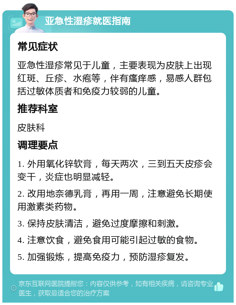 亚急性湿疹就医指南 常见症状 亚急性湿疹常见于儿童，主要表现为皮肤上出现红斑、丘疹、水疱等，伴有瘙痒感，易感人群包括过敏体质者和免疫力较弱的儿童。 推荐科室 皮肤科 调理要点 1. 外用氧化锌软膏，每天两次，三到五天皮疹会变干，炎症也明显减轻。 2. 改用地奈德乳膏，再用一周，注意避免长期使用激素类药物。 3. 保持皮肤清洁，避免过度摩擦和刺激。 4. 注意饮食，避免食用可能引起过敏的食物。 5. 加强锻炼，提高免疫力，预防湿疹复发。