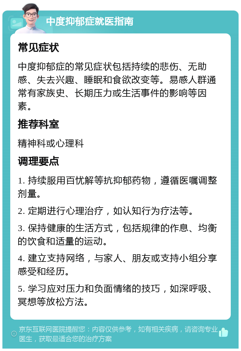 中度抑郁症就医指南 常见症状 中度抑郁症的常见症状包括持续的悲伤、无助感、失去兴趣、睡眠和食欲改变等。易感人群通常有家族史、长期压力或生活事件的影响等因素。 推荐科室 精神科或心理科 调理要点 1. 持续服用百忧解等抗抑郁药物，遵循医嘱调整剂量。 2. 定期进行心理治疗，如认知行为疗法等。 3. 保持健康的生活方式，包括规律的作息、均衡的饮食和适量的运动。 4. 建立支持网络，与家人、朋友或支持小组分享感受和经历。 5. 学习应对压力和负面情绪的技巧，如深呼吸、冥想等放松方法。