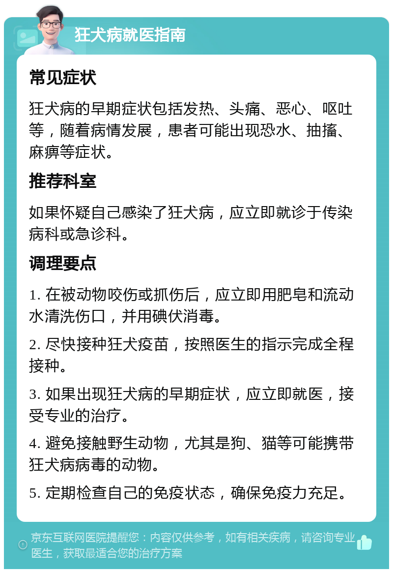 狂犬病就医指南 常见症状 狂犬病的早期症状包括发热、头痛、恶心、呕吐等，随着病情发展，患者可能出现恐水、抽搐、麻痹等症状。 推荐科室 如果怀疑自己感染了狂犬病，应立即就诊于传染病科或急诊科。 调理要点 1. 在被动物咬伤或抓伤后，应立即用肥皂和流动水清洗伤口，并用碘伏消毒。 2. 尽快接种狂犬疫苗，按照医生的指示完成全程接种。 3. 如果出现狂犬病的早期症状，应立即就医，接受专业的治疗。 4. 避免接触野生动物，尤其是狗、猫等可能携带狂犬病病毒的动物。 5. 定期检查自己的免疫状态，确保免疫力充足。