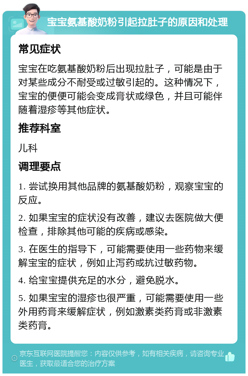 宝宝氨基酸奶粉引起拉肚子的原因和处理 常见症状 宝宝在吃氨基酸奶粉后出现拉肚子，可能是由于对某些成分不耐受或过敏引起的。这种情况下，宝宝的便便可能会变成膏状或绿色，并且可能伴随着湿疹等其他症状。 推荐科室 儿科 调理要点 1. 尝试换用其他品牌的氨基酸奶粉，观察宝宝的反应。 2. 如果宝宝的症状没有改善，建议去医院做大便检查，排除其他可能的疾病或感染。 3. 在医生的指导下，可能需要使用一些药物来缓解宝宝的症状，例如止泻药或抗过敏药物。 4. 给宝宝提供充足的水分，避免脱水。 5. 如果宝宝的湿疹也很严重，可能需要使用一些外用药膏来缓解症状，例如激素类药膏或非激素类药膏。