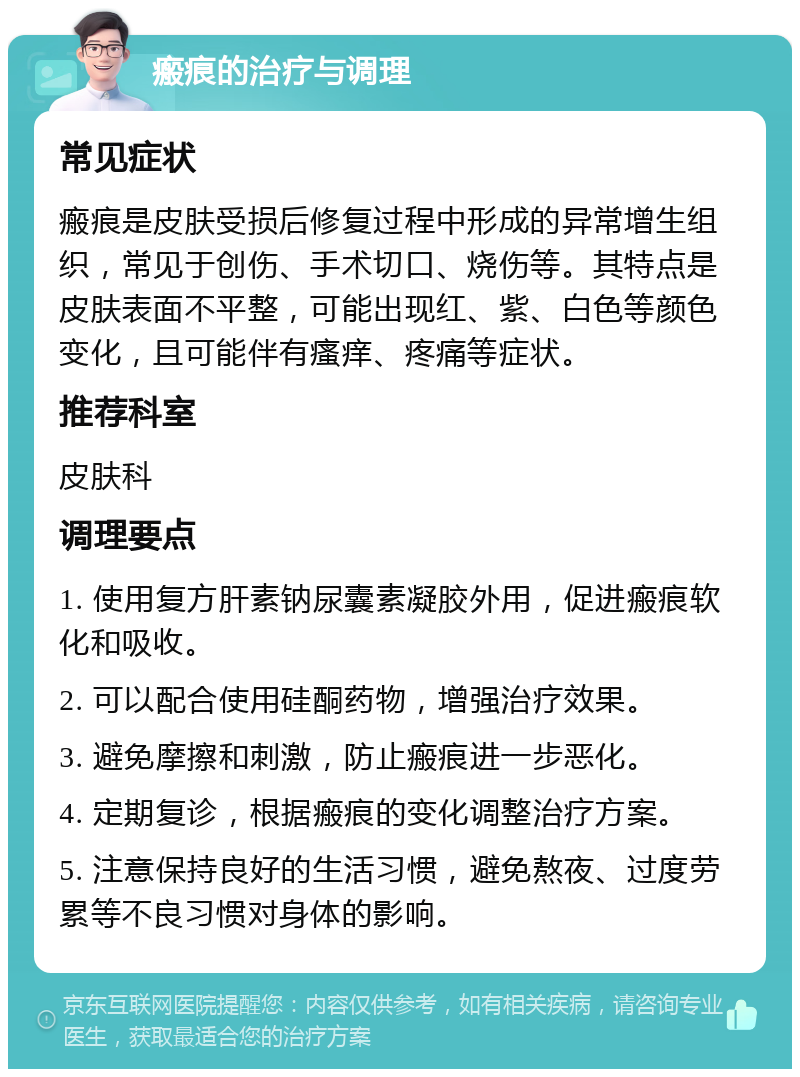 瘢痕的治疗与调理 常见症状 瘢痕是皮肤受损后修复过程中形成的异常增生组织，常见于创伤、手术切口、烧伤等。其特点是皮肤表面不平整，可能出现红、紫、白色等颜色变化，且可能伴有瘙痒、疼痛等症状。 推荐科室 皮肤科 调理要点 1. 使用复方肝素钠尿囊素凝胶外用，促进瘢痕软化和吸收。 2. 可以配合使用硅酮药物，增强治疗效果。 3. 避免摩擦和刺激，防止瘢痕进一步恶化。 4. 定期复诊，根据瘢痕的变化调整治疗方案。 5. 注意保持良好的生活习惯，避免熬夜、过度劳累等不良习惯对身体的影响。