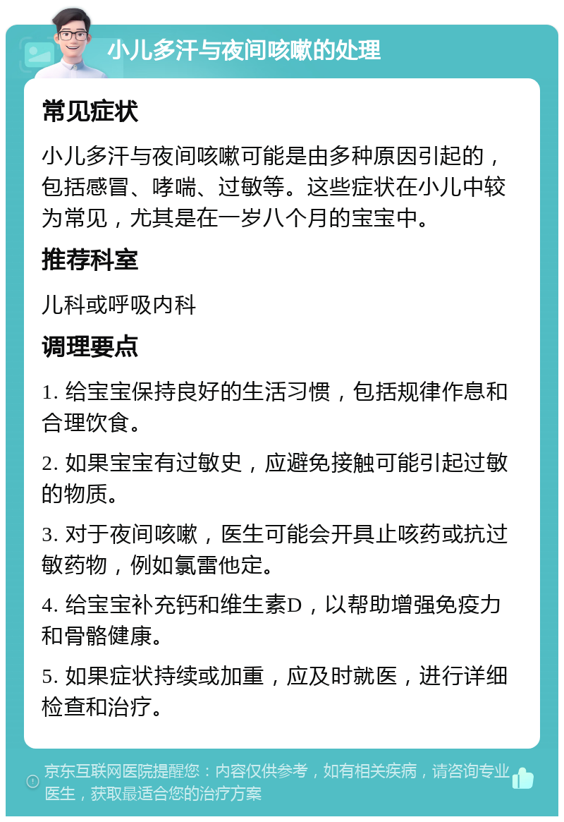 小儿多汗与夜间咳嗽的处理 常见症状 小儿多汗与夜间咳嗽可能是由多种原因引起的，包括感冒、哮喘、过敏等。这些症状在小儿中较为常见，尤其是在一岁八个月的宝宝中。 推荐科室 儿科或呼吸内科 调理要点 1. 给宝宝保持良好的生活习惯，包括规律作息和合理饮食。 2. 如果宝宝有过敏史，应避免接触可能引起过敏的物质。 3. 对于夜间咳嗽，医生可能会开具止咳药或抗过敏药物，例如氯雷他定。 4. 给宝宝补充钙和维生素D，以帮助增强免疫力和骨骼健康。 5. 如果症状持续或加重，应及时就医，进行详细检查和治疗。