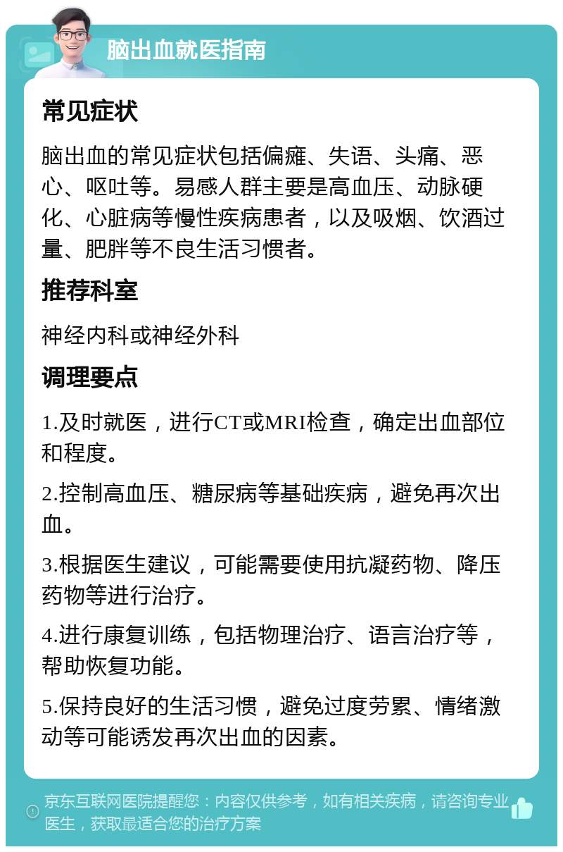 脑出血就医指南 常见症状 脑出血的常见症状包括偏瘫、失语、头痛、恶心、呕吐等。易感人群主要是高血压、动脉硬化、心脏病等慢性疾病患者，以及吸烟、饮酒过量、肥胖等不良生活习惯者。 推荐科室 神经内科或神经外科 调理要点 1.及时就医，进行CT或MRI检查，确定出血部位和程度。 2.控制高血压、糖尿病等基础疾病，避免再次出血。 3.根据医生建议，可能需要使用抗凝药物、降压药物等进行治疗。 4.进行康复训练，包括物理治疗、语言治疗等，帮助恢复功能。 5.保持良好的生活习惯，避免过度劳累、情绪激动等可能诱发再次出血的因素。