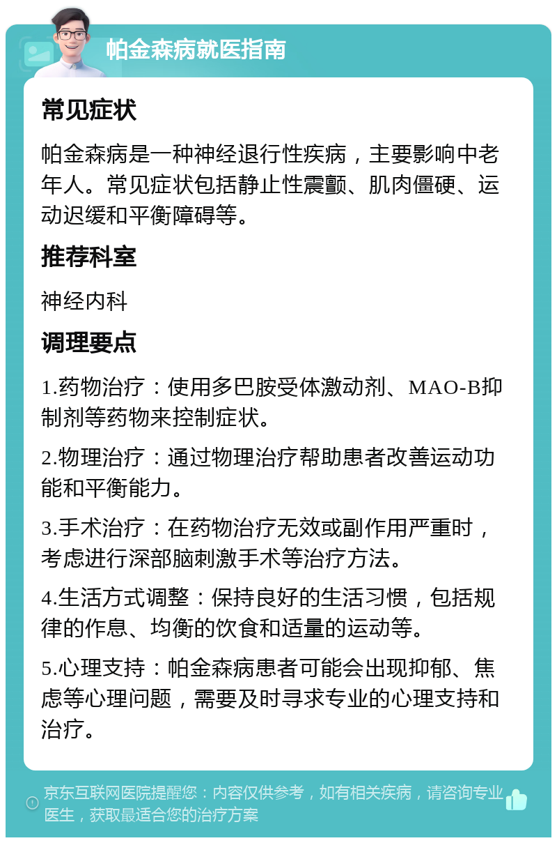 帕金森病就医指南 常见症状 帕金森病是一种神经退行性疾病，主要影响中老年人。常见症状包括静止性震颤、肌肉僵硬、运动迟缓和平衡障碍等。 推荐科室 神经内科 调理要点 1.药物治疗：使用多巴胺受体激动剂、MAO-B抑制剂等药物来控制症状。 2.物理治疗：通过物理治疗帮助患者改善运动功能和平衡能力。 3.手术治疗：在药物治疗无效或副作用严重时，考虑进行深部脑刺激手术等治疗方法。 4.生活方式调整：保持良好的生活习惯，包括规律的作息、均衡的饮食和适量的运动等。 5.心理支持：帕金森病患者可能会出现抑郁、焦虑等心理问题，需要及时寻求专业的心理支持和治疗。