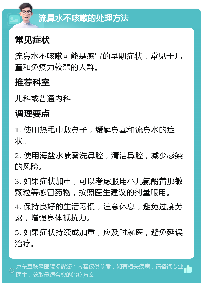 流鼻水不咳嗽的处理方法 常见症状 流鼻水不咳嗽可能是感冒的早期症状，常见于儿童和免疫力较弱的人群。 推荐科室 儿科或普通内科 调理要点 1. 使用热毛巾敷鼻子，缓解鼻塞和流鼻水的症状。 2. 使用海盐水喷雾洗鼻腔，清洁鼻腔，减少感染的风险。 3. 如果症状加重，可以考虑服用小儿氨酚黄那敏颗粒等感冒药物，按照医生建议的剂量服用。 4. 保持良好的生活习惯，注意休息，避免过度劳累，增强身体抵抗力。 5. 如果症状持续或加重，应及时就医，避免延误治疗。