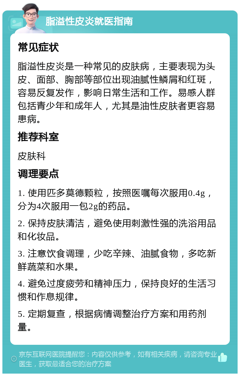 脂溢性皮炎就医指南 常见症状 脂溢性皮炎是一种常见的皮肤病，主要表现为头皮、面部、胸部等部位出现油腻性鳞屑和红斑，容易反复发作，影响日常生活和工作。易感人群包括青少年和成年人，尤其是油性皮肤者更容易患病。 推荐科室 皮肤科 调理要点 1. 使用匹多莫德颗粒，按照医嘱每次服用0.4g，分为4次服用一包2g的药品。 2. 保持皮肤清洁，避免使用刺激性强的洗浴用品和化妆品。 3. 注意饮食调理，少吃辛辣、油腻食物，多吃新鲜蔬菜和水果。 4. 避免过度疲劳和精神压力，保持良好的生活习惯和作息规律。 5. 定期复查，根据病情调整治疗方案和用药剂量。