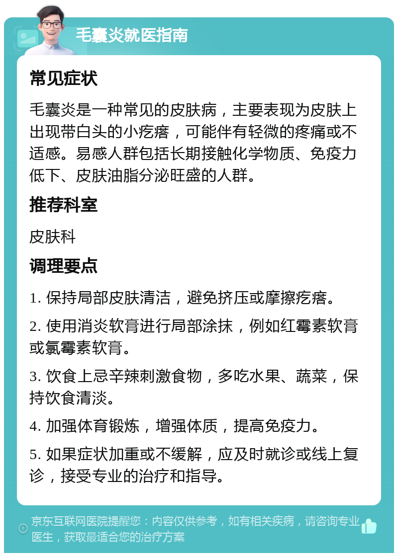 毛囊炎就医指南 常见症状 毛囊炎是一种常见的皮肤病，主要表现为皮肤上出现带白头的小疙瘩，可能伴有轻微的疼痛或不适感。易感人群包括长期接触化学物质、免疫力低下、皮肤油脂分泌旺盛的人群。 推荐科室 皮肤科 调理要点 1. 保持局部皮肤清洁，避免挤压或摩擦疙瘩。 2. 使用消炎软膏进行局部涂抹，例如红霉素软膏或氯霉素软膏。 3. 饮食上忌辛辣刺激食物，多吃水果、蔬菜，保持饮食清淡。 4. 加强体育锻炼，增强体质，提高免疫力。 5. 如果症状加重或不缓解，应及时就诊或线上复诊，接受专业的治疗和指导。