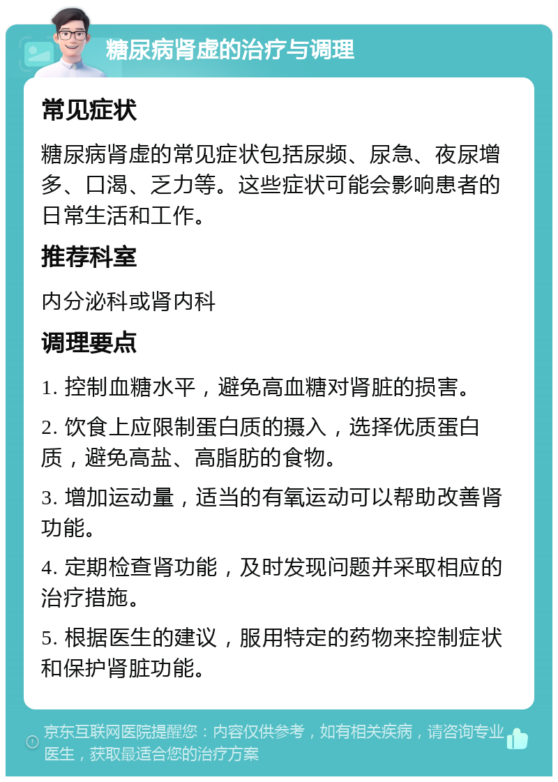 糖尿病肾虚的治疗与调理 常见症状 糖尿病肾虚的常见症状包括尿频、尿急、夜尿增多、口渴、乏力等。这些症状可能会影响患者的日常生活和工作。 推荐科室 内分泌科或肾内科 调理要点 1. 控制血糖水平，避免高血糖对肾脏的损害。 2. 饮食上应限制蛋白质的摄入，选择优质蛋白质，避免高盐、高脂肪的食物。 3. 增加运动量，适当的有氧运动可以帮助改善肾功能。 4. 定期检查肾功能，及时发现问题并采取相应的治疗措施。 5. 根据医生的建议，服用特定的药物来控制症状和保护肾脏功能。