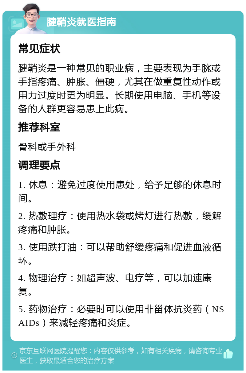 腱鞘炎就医指南 常见症状 腱鞘炎是一种常见的职业病，主要表现为手腕或手指疼痛、肿胀、僵硬，尤其在做重复性动作或用力过度时更为明显。长期使用电脑、手机等设备的人群更容易患上此病。 推荐科室 骨科或手外科 调理要点 1. 休息：避免过度使用患处，给予足够的休息时间。 2. 热敷理疗：使用热水袋或烤灯进行热敷，缓解疼痛和肿胀。 3. 使用跌打油：可以帮助舒缓疼痛和促进血液循环。 4. 物理治疗：如超声波、电疗等，可以加速康复。 5. 药物治疗：必要时可以使用非甾体抗炎药（NSAIDs）来减轻疼痛和炎症。