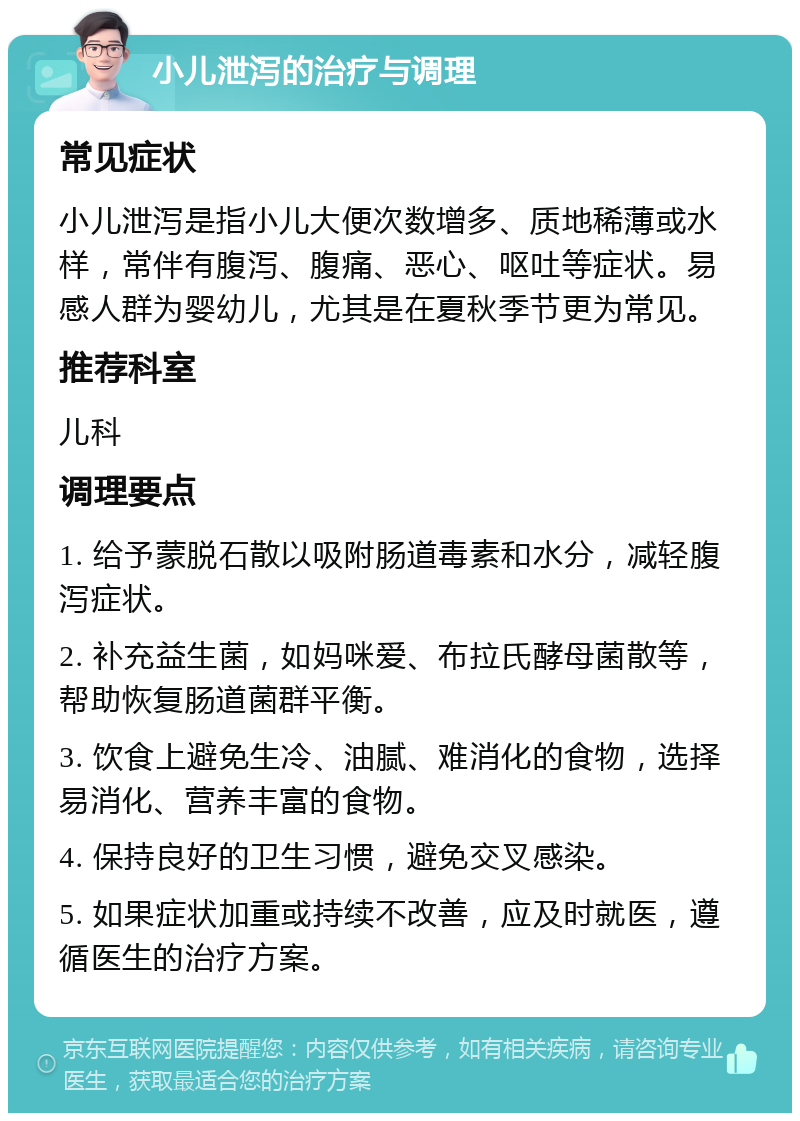 小儿泄泻的治疗与调理 常见症状 小儿泄泻是指小儿大便次数增多、质地稀薄或水样，常伴有腹泻、腹痛、恶心、呕吐等症状。易感人群为婴幼儿，尤其是在夏秋季节更为常见。 推荐科室 儿科 调理要点 1. 给予蒙脱石散以吸附肠道毒素和水分，减轻腹泻症状。 2. 补充益生菌，如妈咪爱、布拉氏酵母菌散等，帮助恢复肠道菌群平衡。 3. 饮食上避免生冷、油腻、难消化的食物，选择易消化、营养丰富的食物。 4. 保持良好的卫生习惯，避免交叉感染。 5. 如果症状加重或持续不改善，应及时就医，遵循医生的治疗方案。