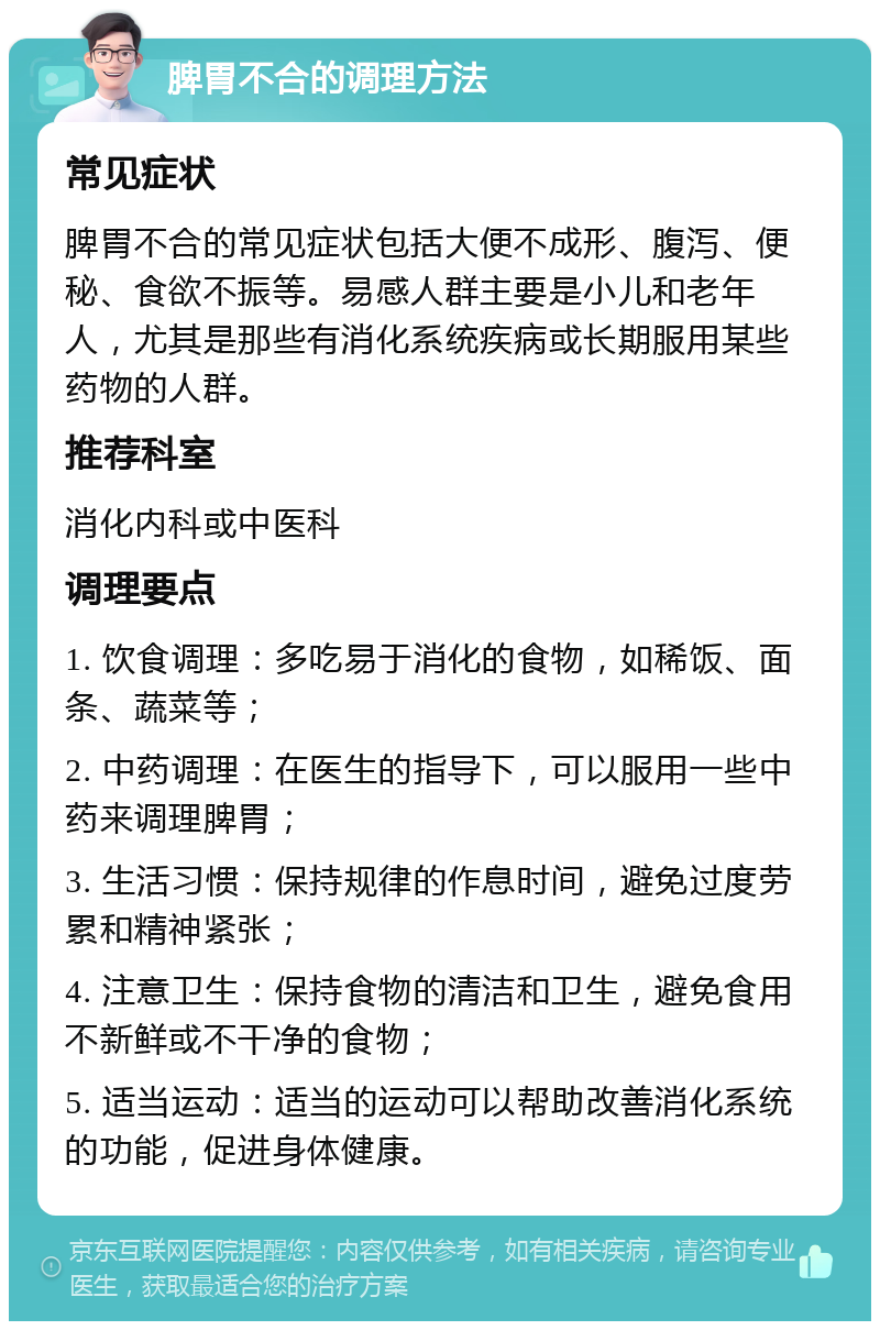 脾胃不合的调理方法 常见症状 脾胃不合的常见症状包括大便不成形、腹泻、便秘、食欲不振等。易感人群主要是小儿和老年人，尤其是那些有消化系统疾病或长期服用某些药物的人群。 推荐科室 消化内科或中医科 调理要点 1. 饮食调理：多吃易于消化的食物，如稀饭、面条、蔬菜等； 2. 中药调理：在医生的指导下，可以服用一些中药来调理脾胃； 3. 生活习惯：保持规律的作息时间，避免过度劳累和精神紧张； 4. 注意卫生：保持食物的清洁和卫生，避免食用不新鲜或不干净的食物； 5. 适当运动：适当的运动可以帮助改善消化系统的功能，促进身体健康。