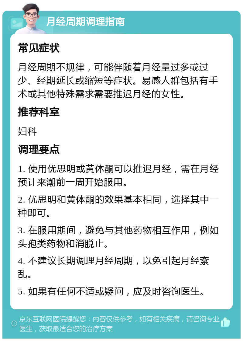 月经周期调理指南 常见症状 月经周期不规律，可能伴随着月经量过多或过少、经期延长或缩短等症状。易感人群包括有手术或其他特殊需求需要推迟月经的女性。 推荐科室 妇科 调理要点 1. 使用优思明或黄体酮可以推迟月经，需在月经预计来潮前一周开始服用。 2. 优思明和黄体酮的效果基本相同，选择其中一种即可。 3. 在服用期间，避免与其他药物相互作用，例如头孢类药物和消脱止。 4. 不建议长期调理月经周期，以免引起月经紊乱。 5. 如果有任何不适或疑问，应及时咨询医生。