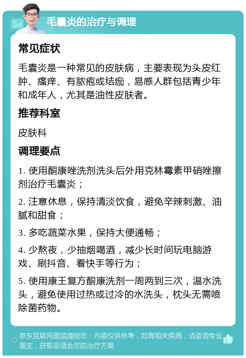 毛囊炎的治疗与调理 常见症状 毛囊炎是一种常见的皮肤病，主要表现为头皮红肿、瘙痒、有脓疱或结痂，易感人群包括青少年和成年人，尤其是油性皮肤者。 推荐科室 皮肤科 调理要点 1. 使用酮康唑洗剂洗头后外用克林霉素甲硝唑擦剂治疗毛囊炎； 2. 注意休息，保持清淡饮食，避免辛辣刺激、油腻和甜食； 3. 多吃蔬菜水果，保持大便通畅； 4. 少熬夜，少抽烟喝酒，减少长时间玩电脑游戏、刷抖音、看快手等行为； 5. 使用康王复方酮康洗剂一周两到三次，温水洗头，避免使用过热或过冷的水洗头，枕头无需喷除菌药物。