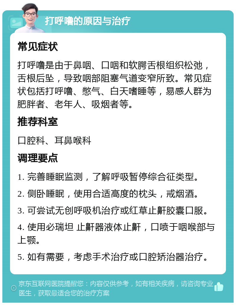 打呼噜的原因与治疗 常见症状 打呼噜是由于鼻咽、口咽和软腭舌根组织松弛，舌根后坠，导致咽部阻塞气道变窄所致。常见症状包括打呼噜、憋气、白天嗜睡等，易感人群为肥胖者、老年人、吸烟者等。 推荐科室 口腔科、耳鼻喉科 调理要点 1. 完善睡眠监测，了解呼吸暂停综合征类型。 2. 侧卧睡眠，使用合适高度的枕头，戒烟酒。 3. 可尝试无创呼吸机治疗或红草止鼾胶囊口服。 4. 使用必瑞坦 止鼾器液体止鼾，口喷于咽喉部与上颚。 5. 如有需要，考虑手术治疗或口腔矫治器治疗。