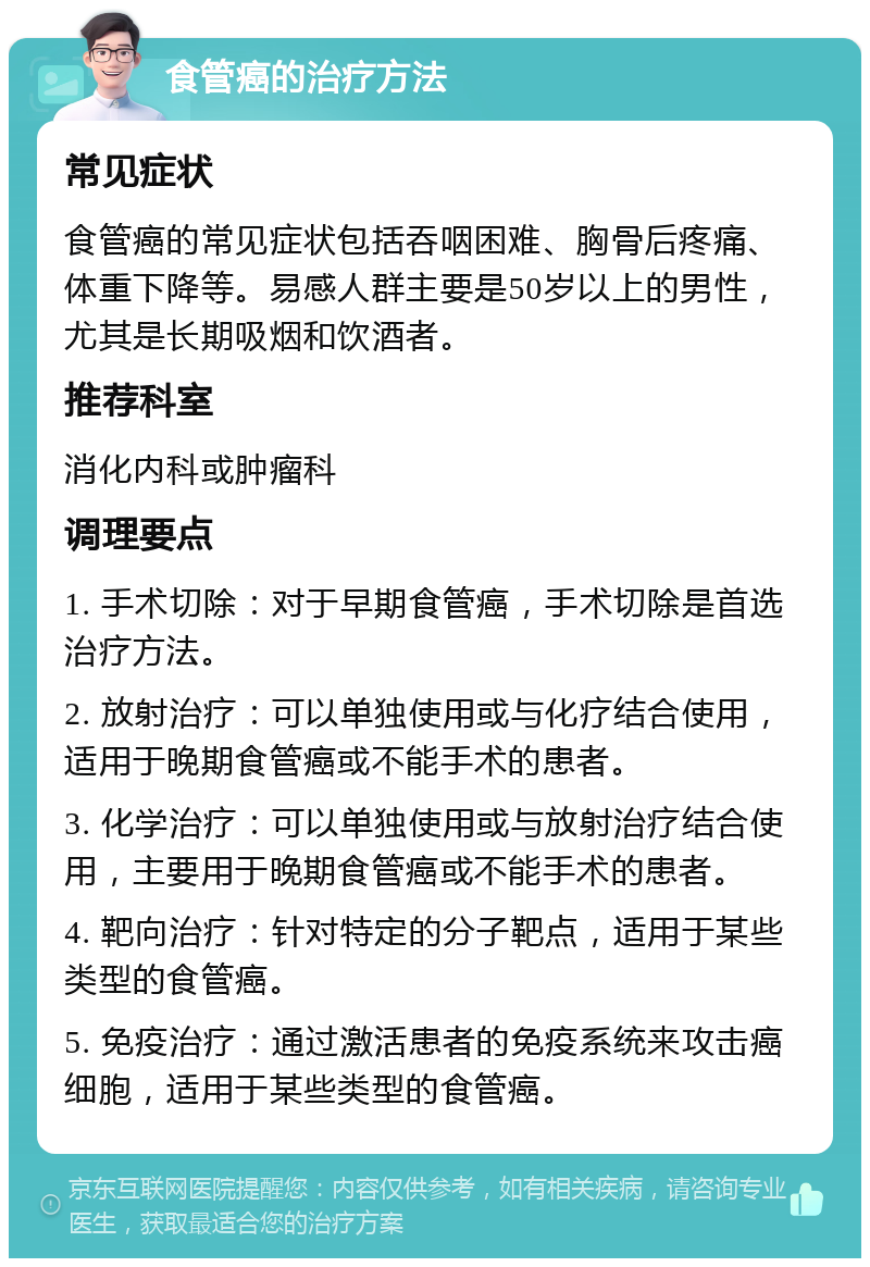 食管癌的治疗方法 常见症状 食管癌的常见症状包括吞咽困难、胸骨后疼痛、体重下降等。易感人群主要是50岁以上的男性，尤其是长期吸烟和饮酒者。 推荐科室 消化内科或肿瘤科 调理要点 1. 手术切除：对于早期食管癌，手术切除是首选治疗方法。 2. 放射治疗：可以单独使用或与化疗结合使用，适用于晚期食管癌或不能手术的患者。 3. 化学治疗：可以单独使用或与放射治疗结合使用，主要用于晚期食管癌或不能手术的患者。 4. 靶向治疗：针对特定的分子靶点，适用于某些类型的食管癌。 5. 免疫治疗：通过激活患者的免疫系统来攻击癌细胞，适用于某些类型的食管癌。