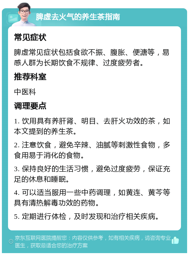 脾虚去火气的养生茶指南 常见症状 脾虚常见症状包括食欲不振、腹胀、便溏等，易感人群为长期饮食不规律、过度疲劳者。 推荐科室 中医科 调理要点 1. 饮用具有养肝肾、明目、去肝火功效的茶，如本文提到的养生茶。 2. 注意饮食，避免辛辣、油腻等刺激性食物，多食用易于消化的食物。 3. 保持良好的生活习惯，避免过度疲劳，保证充足的休息和睡眠。 4. 可以适当服用一些中药调理，如黄连、黄芩等具有清热解毒功效的药物。 5. 定期进行体检，及时发现和治疗相关疾病。