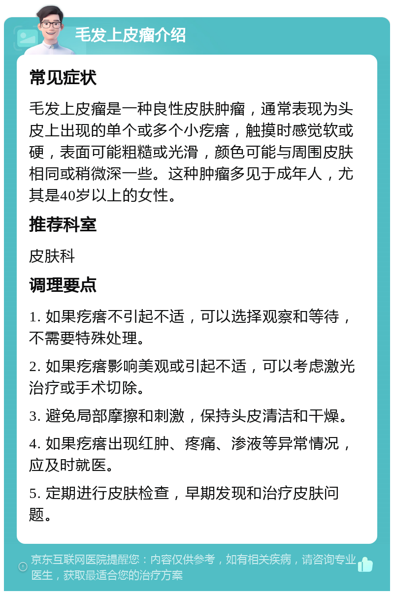 毛发上皮瘤介绍 常见症状 毛发上皮瘤是一种良性皮肤肿瘤，通常表现为头皮上出现的单个或多个小疙瘩，触摸时感觉软或硬，表面可能粗糙或光滑，颜色可能与周围皮肤相同或稍微深一些。这种肿瘤多见于成年人，尤其是40岁以上的女性。 推荐科室 皮肤科 调理要点 1. 如果疙瘩不引起不适，可以选择观察和等待，不需要特殊处理。 2. 如果疙瘩影响美观或引起不适，可以考虑激光治疗或手术切除。 3. 避免局部摩擦和刺激，保持头皮清洁和干燥。 4. 如果疙瘩出现红肿、疼痛、渗液等异常情况，应及时就医。 5. 定期进行皮肤检查，早期发现和治疗皮肤问题。