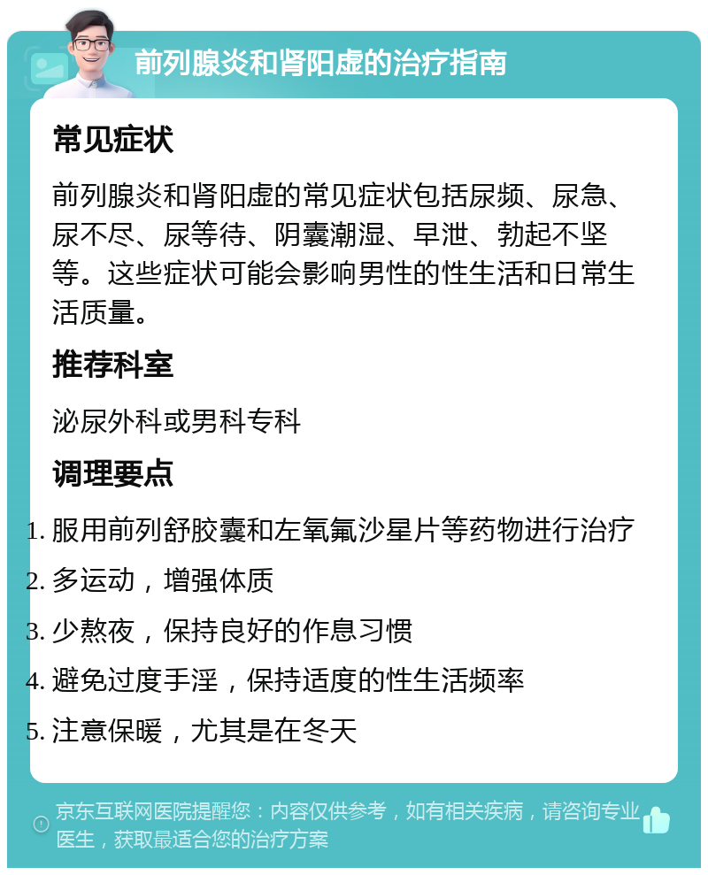 前列腺炎和肾阳虚的治疗指南 常见症状 前列腺炎和肾阳虚的常见症状包括尿频、尿急、尿不尽、尿等待、阴囊潮湿、早泄、勃起不坚等。这些症状可能会影响男性的性生活和日常生活质量。 推荐科室 泌尿外科或男科专科 调理要点 服用前列舒胶囊和左氧氟沙星片等药物进行治疗 多运动，增强体质 少熬夜，保持良好的作息习惯 避免过度手淫，保持适度的性生活频率 注意保暖，尤其是在冬天