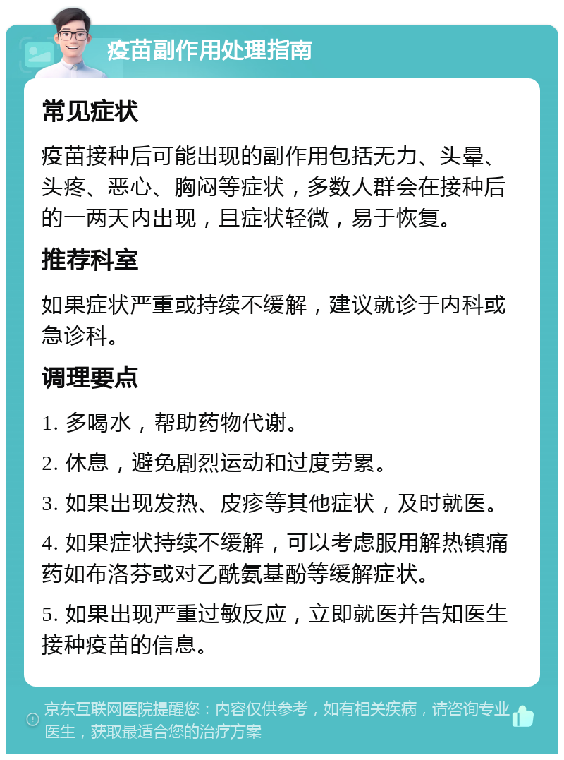 疫苗副作用处理指南 常见症状 疫苗接种后可能出现的副作用包括无力、头晕、头疼、恶心、胸闷等症状，多数人群会在接种后的一两天内出现，且症状轻微，易于恢复。 推荐科室 如果症状严重或持续不缓解，建议就诊于内科或急诊科。 调理要点 1. 多喝水，帮助药物代谢。 2. 休息，避免剧烈运动和过度劳累。 3. 如果出现发热、皮疹等其他症状，及时就医。 4. 如果症状持续不缓解，可以考虑服用解热镇痛药如布洛芬或对乙酰氨基酚等缓解症状。 5. 如果出现严重过敏反应，立即就医并告知医生接种疫苗的信息。