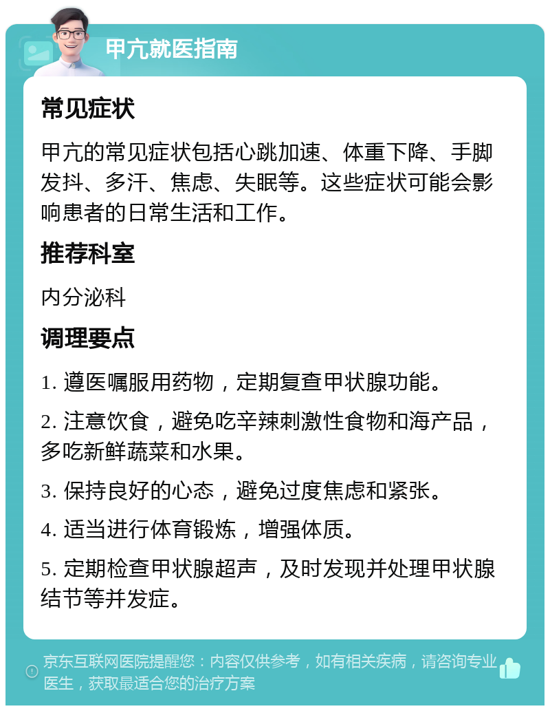 甲亢就医指南 常见症状 甲亢的常见症状包括心跳加速、体重下降、手脚发抖、多汗、焦虑、失眠等。这些症状可能会影响患者的日常生活和工作。 推荐科室 内分泌科 调理要点 1. 遵医嘱服用药物，定期复查甲状腺功能。 2. 注意饮食，避免吃辛辣刺激性食物和海产品，多吃新鲜蔬菜和水果。 3. 保持良好的心态，避免过度焦虑和紧张。 4. 适当进行体育锻炼，增强体质。 5. 定期检查甲状腺超声，及时发现并处理甲状腺结节等并发症。