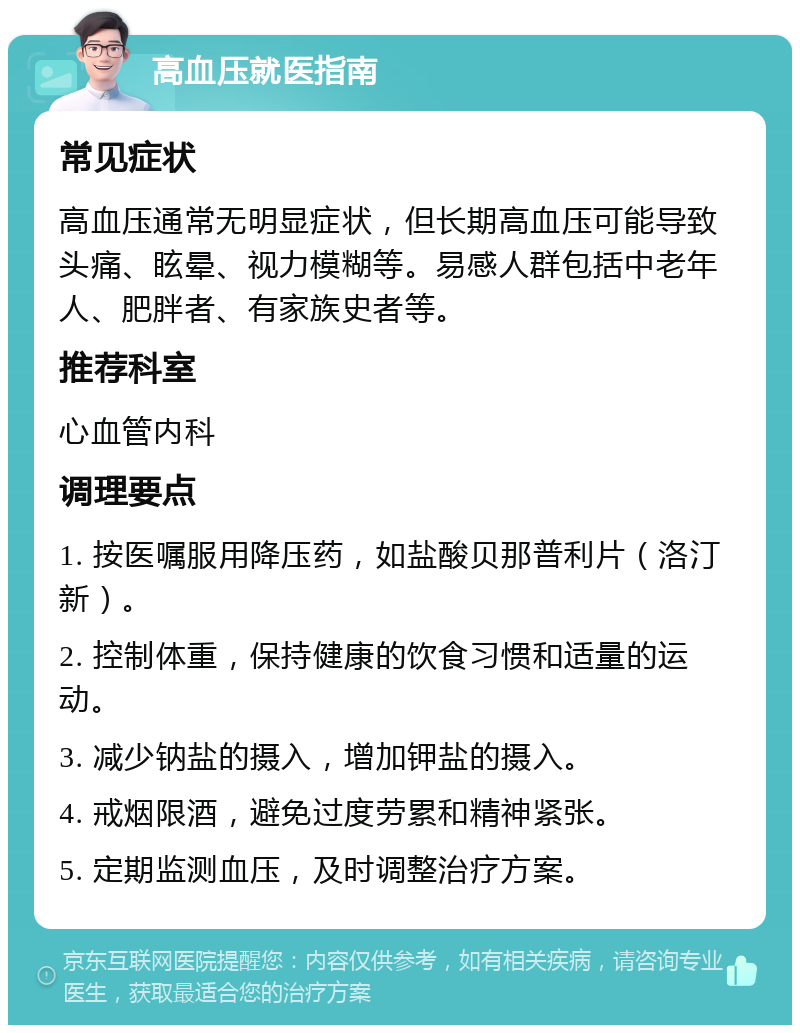 高血压就医指南 常见症状 高血压通常无明显症状，但长期高血压可能导致头痛、眩晕、视力模糊等。易感人群包括中老年人、肥胖者、有家族史者等。 推荐科室 心血管内科 调理要点 1. 按医嘱服用降压药，如盐酸贝那普利片（洛汀新）。 2. 控制体重，保持健康的饮食习惯和适量的运动。 3. 减少钠盐的摄入，增加钾盐的摄入。 4. 戒烟限酒，避免过度劳累和精神紧张。 5. 定期监测血压，及时调整治疗方案。