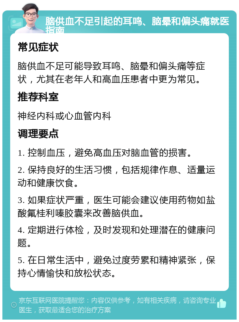 脑供血不足引起的耳鸣、脑晕和偏头痛就医指南 常见症状 脑供血不足可能导致耳鸣、脑晕和偏头痛等症状，尤其在老年人和高血压患者中更为常见。 推荐科室 神经内科或心血管内科 调理要点 1. 控制血压，避免高血压对脑血管的损害。 2. 保持良好的生活习惯，包括规律作息、适量运动和健康饮食。 3. 如果症状严重，医生可能会建议使用药物如盐酸氟桂利嗪胶囊来改善脑供血。 4. 定期进行体检，及时发现和处理潜在的健康问题。 5. 在日常生活中，避免过度劳累和精神紧张，保持心情愉快和放松状态。