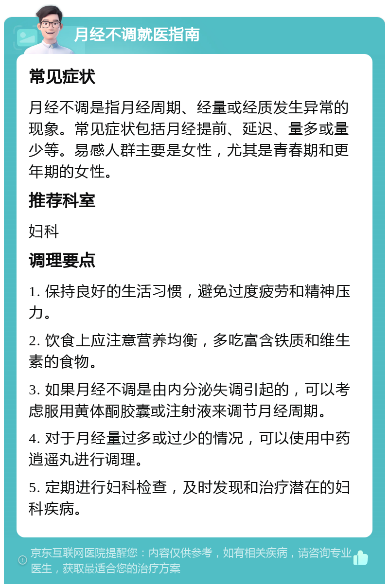 月经不调就医指南 常见症状 月经不调是指月经周期、经量或经质发生异常的现象。常见症状包括月经提前、延迟、量多或量少等。易感人群主要是女性，尤其是青春期和更年期的女性。 推荐科室 妇科 调理要点 1. 保持良好的生活习惯，避免过度疲劳和精神压力。 2. 饮食上应注意营养均衡，多吃富含铁质和维生素的食物。 3. 如果月经不调是由内分泌失调引起的，可以考虑服用黄体酮胶囊或注射液来调节月经周期。 4. 对于月经量过多或过少的情况，可以使用中药逍遥丸进行调理。 5. 定期进行妇科检查，及时发现和治疗潜在的妇科疾病。