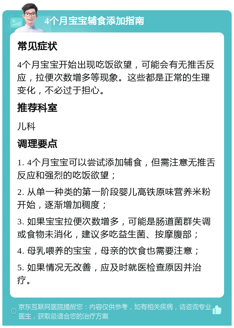 4个月宝宝辅食添加指南 常见症状 4个月宝宝开始出现吃饭欲望，可能会有无推舌反应，拉便次数增多等现象。这些都是正常的生理变化，不必过于担心。 推荐科室 儿科 调理要点 1. 4个月宝宝可以尝试添加辅食，但需注意无推舌反应和强烈的吃饭欲望； 2. 从单一种类的第一阶段婴儿高铁原味营养米粉开始，逐渐增加稠度； 3. 如果宝宝拉便次数增多，可能是肠道菌群失调或食物未消化，建议多吃益生菌、按摩腹部； 4. 母乳喂养的宝宝，母亲的饮食也需要注意； 5. 如果情况无改善，应及时就医检查原因并治疗。