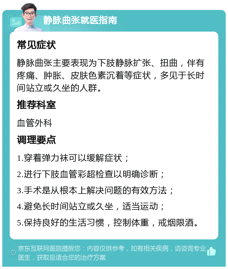 静脉曲张就医指南 常见症状 静脉曲张主要表现为下肢静脉扩张、扭曲，伴有疼痛、肿胀、皮肤色素沉着等症状，多见于长时间站立或久坐的人群。 推荐科室 血管外科 调理要点 1.穿着弹力袜可以缓解症状； 2.进行下肢血管彩超检查以明确诊断； 3.手术是从根本上解决问题的有效方法； 4.避免长时间站立或久坐，适当运动； 5.保持良好的生活习惯，控制体重，戒烟限酒。