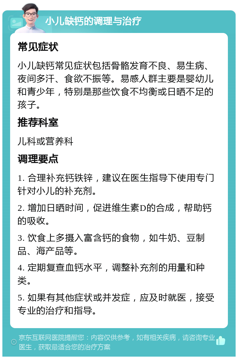 小儿缺钙的调理与治疗 常见症状 小儿缺钙常见症状包括骨骼发育不良、易生病、夜间多汗、食欲不振等。易感人群主要是婴幼儿和青少年，特别是那些饮食不均衡或日晒不足的孩子。 推荐科室 儿科或营养科 调理要点 1. 合理补充钙铁锌，建议在医生指导下使用专门针对小儿的补充剂。 2. 增加日晒时间，促进维生素D的合成，帮助钙的吸收。 3. 饮食上多摄入富含钙的食物，如牛奶、豆制品、海产品等。 4. 定期复查血钙水平，调整补充剂的用量和种类。 5. 如果有其他症状或并发症，应及时就医，接受专业的治疗和指导。