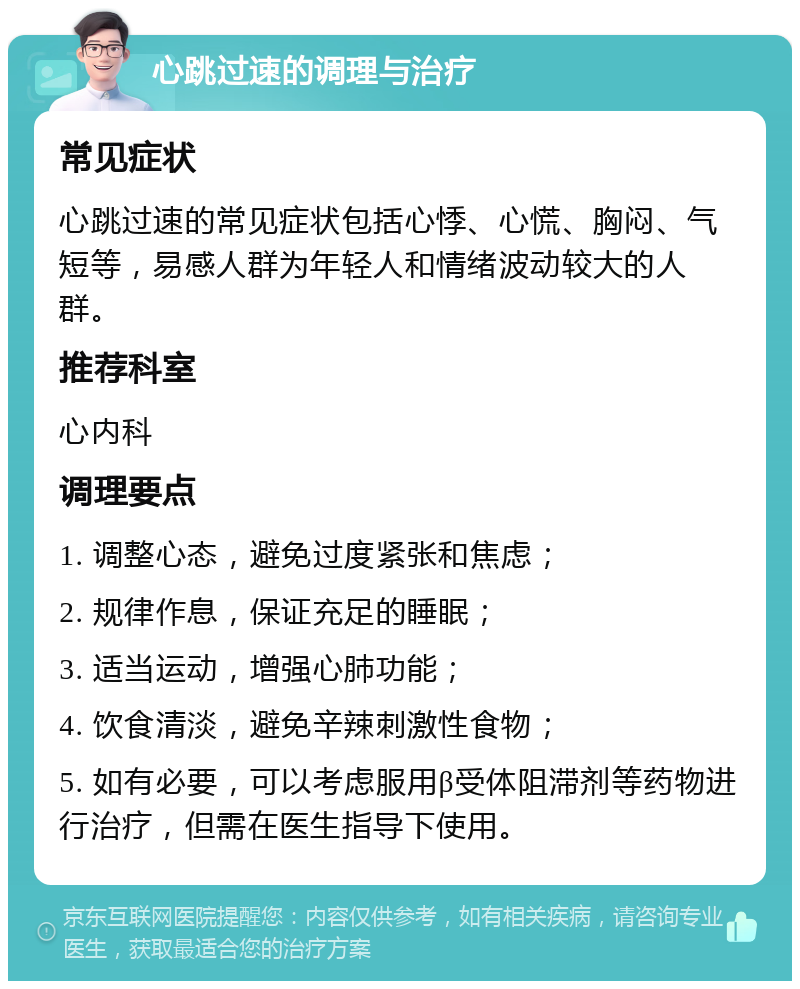 心跳过速的调理与治疗 常见症状 心跳过速的常见症状包括心悸、心慌、胸闷、气短等，易感人群为年轻人和情绪波动较大的人群。 推荐科室 心内科 调理要点 1. 调整心态，避免过度紧张和焦虑； 2. 规律作息，保证充足的睡眠； 3. 适当运动，增强心肺功能； 4. 饮食清淡，避免辛辣刺激性食物； 5. 如有必要，可以考虑服用β受体阻滞剂等药物进行治疗，但需在医生指导下使用。