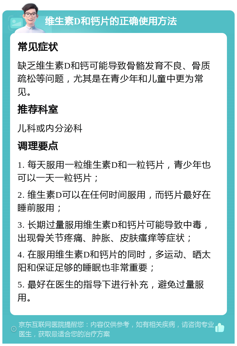 维生素D和钙片的正确使用方法 常见症状 缺乏维生素D和钙可能导致骨骼发育不良、骨质疏松等问题，尤其是在青少年和儿童中更为常见。 推荐科室 儿科或内分泌科 调理要点 1. 每天服用一粒维生素D和一粒钙片，青少年也可以一天一粒钙片； 2. 维生素D可以在任何时间服用，而钙片最好在睡前服用； 3. 长期过量服用维生素D和钙片可能导致中毒，出现骨关节疼痛、肿胀、皮肤瘙痒等症状； 4. 在服用维生素D和钙片的同时，多运动、晒太阳和保证足够的睡眠也非常重要； 5. 最好在医生的指导下进行补充，避免过量服用。