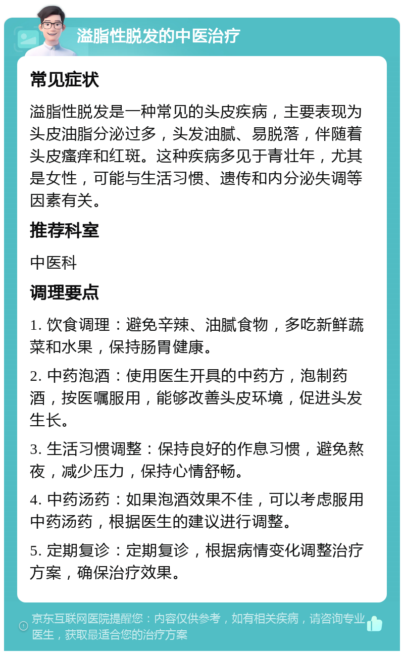 溢脂性脱发的中医治疗 常见症状 溢脂性脱发是一种常见的头皮疾病，主要表现为头皮油脂分泌过多，头发油腻、易脱落，伴随着头皮瘙痒和红斑。这种疾病多见于青壮年，尤其是女性，可能与生活习惯、遗传和内分泌失调等因素有关。 推荐科室 中医科 调理要点 1. 饮食调理：避免辛辣、油腻食物，多吃新鲜蔬菜和水果，保持肠胃健康。 2. 中药泡酒：使用医生开具的中药方，泡制药酒，按医嘱服用，能够改善头皮环境，促进头发生长。 3. 生活习惯调整：保持良好的作息习惯，避免熬夜，减少压力，保持心情舒畅。 4. 中药汤药：如果泡酒效果不佳，可以考虑服用中药汤药，根据医生的建议进行调整。 5. 定期复诊：定期复诊，根据病情变化调整治疗方案，确保治疗效果。