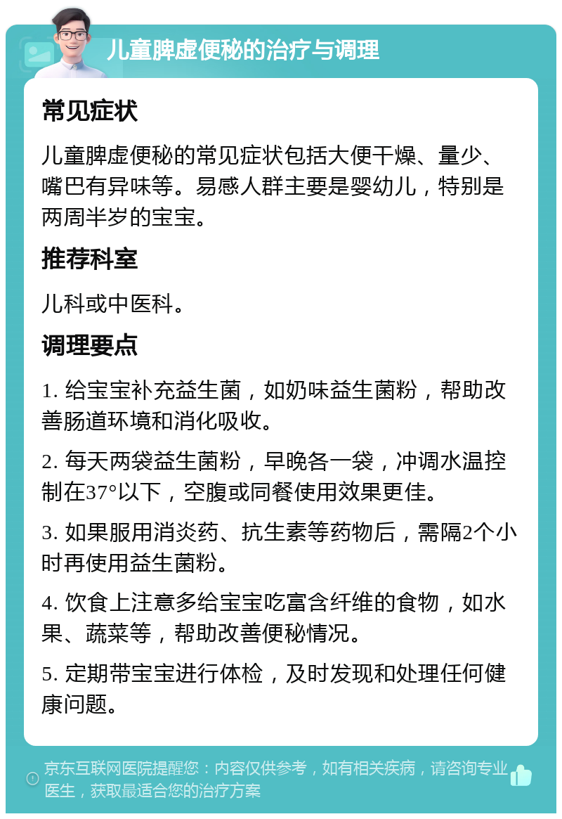 儿童脾虚便秘的治疗与调理 常见症状 儿童脾虚便秘的常见症状包括大便干燥、量少、嘴巴有异味等。易感人群主要是婴幼儿，特别是两周半岁的宝宝。 推荐科室 儿科或中医科。 调理要点 1. 给宝宝补充益生菌，如奶味益生菌粉，帮助改善肠道环境和消化吸收。 2. 每天两袋益生菌粉，早晚各一袋，冲调水温控制在37°以下，空腹或同餐使用效果更佳。 3. 如果服用消炎药、抗生素等药物后，需隔2个小时再使用益生菌粉。 4. 饮食上注意多给宝宝吃富含纤维的食物，如水果、蔬菜等，帮助改善便秘情况。 5. 定期带宝宝进行体检，及时发现和处理任何健康问题。