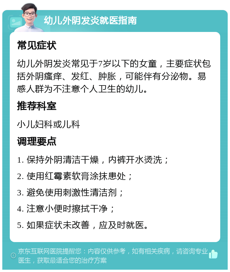 幼儿外阴发炎就医指南 常见症状 幼儿外阴发炎常见于7岁以下的女童，主要症状包括外阴瘙痒、发红、肿胀，可能伴有分泌物。易感人群为不注意个人卫生的幼儿。 推荐科室 小儿妇科或儿科 调理要点 1. 保持外阴清洁干燥，内裤开水烫洗； 2. 使用红霉素软膏涂抹患处； 3. 避免使用刺激性清洁剂； 4. 注意小便时擦拭干净； 5. 如果症状未改善，应及时就医。