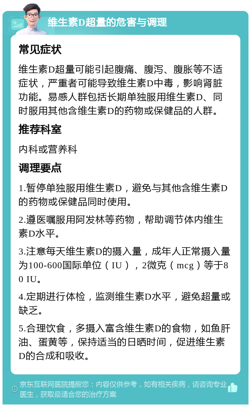 维生素D超量的危害与调理 常见症状 维生素D超量可能引起腹痛、腹泻、腹胀等不适症状，严重者可能导致维生素D中毒，影响肾脏功能。易感人群包括长期单独服用维生素D、同时服用其他含维生素D的药物或保健品的人群。 推荐科室 内科或营养科 调理要点 1.暂停单独服用维生素D，避免与其他含维生素D的药物或保健品同时使用。 2.遵医嘱服用阿发林等药物，帮助调节体内维生素D水平。 3.注意每天维生素D的摄入量，成年人正常摄入量为100-600国际单位（IU），2微克（mcg）等于80 IU。 4.定期进行体检，监测维生素D水平，避免超量或缺乏。 5.合理饮食，多摄入富含维生素D的食物，如鱼肝油、蛋黄等，保持适当的日晒时间，促进维生素D的合成和吸收。