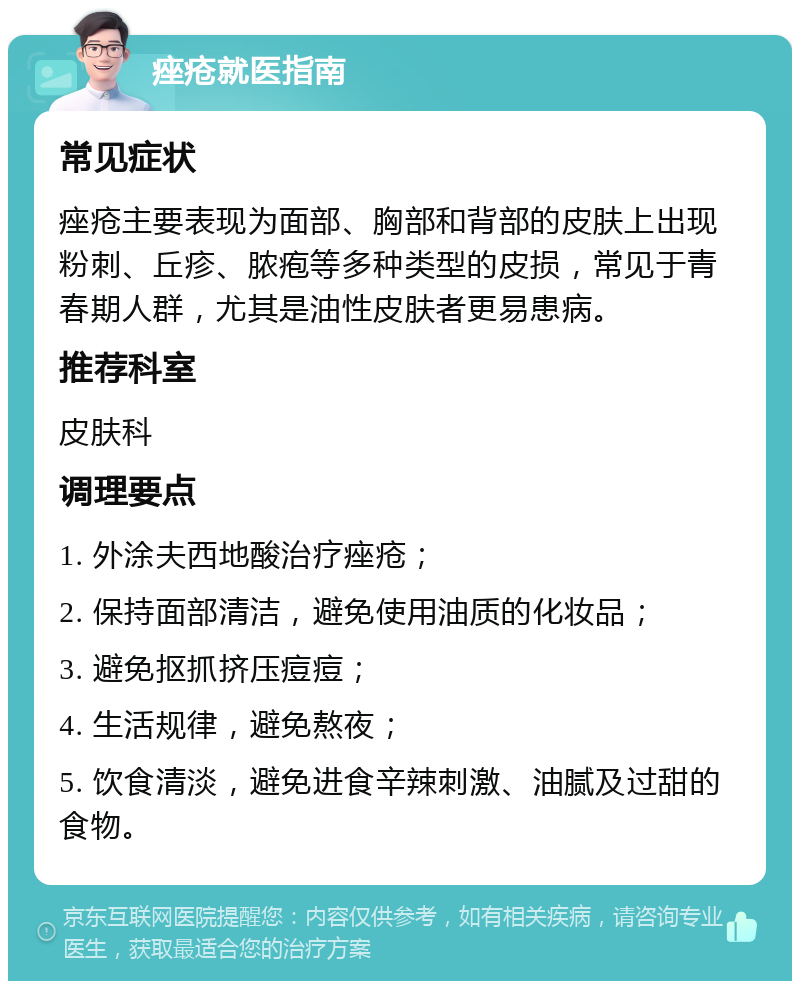 痤疮就医指南 常见症状 痤疮主要表现为面部、胸部和背部的皮肤上出现粉刺、丘疹、脓疱等多种类型的皮损，常见于青春期人群，尤其是油性皮肤者更易患病。 推荐科室 皮肤科 调理要点 1. 外涂夫西地酸治疗痤疮； 2. 保持面部清洁，避免使用油质的化妆品； 3. 避免抠抓挤压痘痘； 4. 生活规律，避免熬夜； 5. 饮食清淡，避免进食辛辣刺激、油腻及过甜的食物。