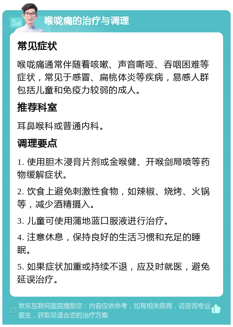 喉咙痛的治疗与调理 常见症状 喉咙痛通常伴随着咳嗽、声音嘶哑、吞咽困难等症状，常见于感冒、扁桃体炎等疾病，易感人群包括儿童和免疫力较弱的成人。 推荐科室 耳鼻喉科或普通内科。 调理要点 1. 使用胆木浸膏片剂或金喉健、开喉剑局喷等药物缓解症状。 2. 饮食上避免刺激性食物，如辣椒、烧烤、火锅等，减少酒精摄入。 3. 儿童可使用蒲地蓝口服液进行治疗。 4. 注意休息，保持良好的生活习惯和充足的睡眠。 5. 如果症状加重或持续不退，应及时就医，避免延误治疗。