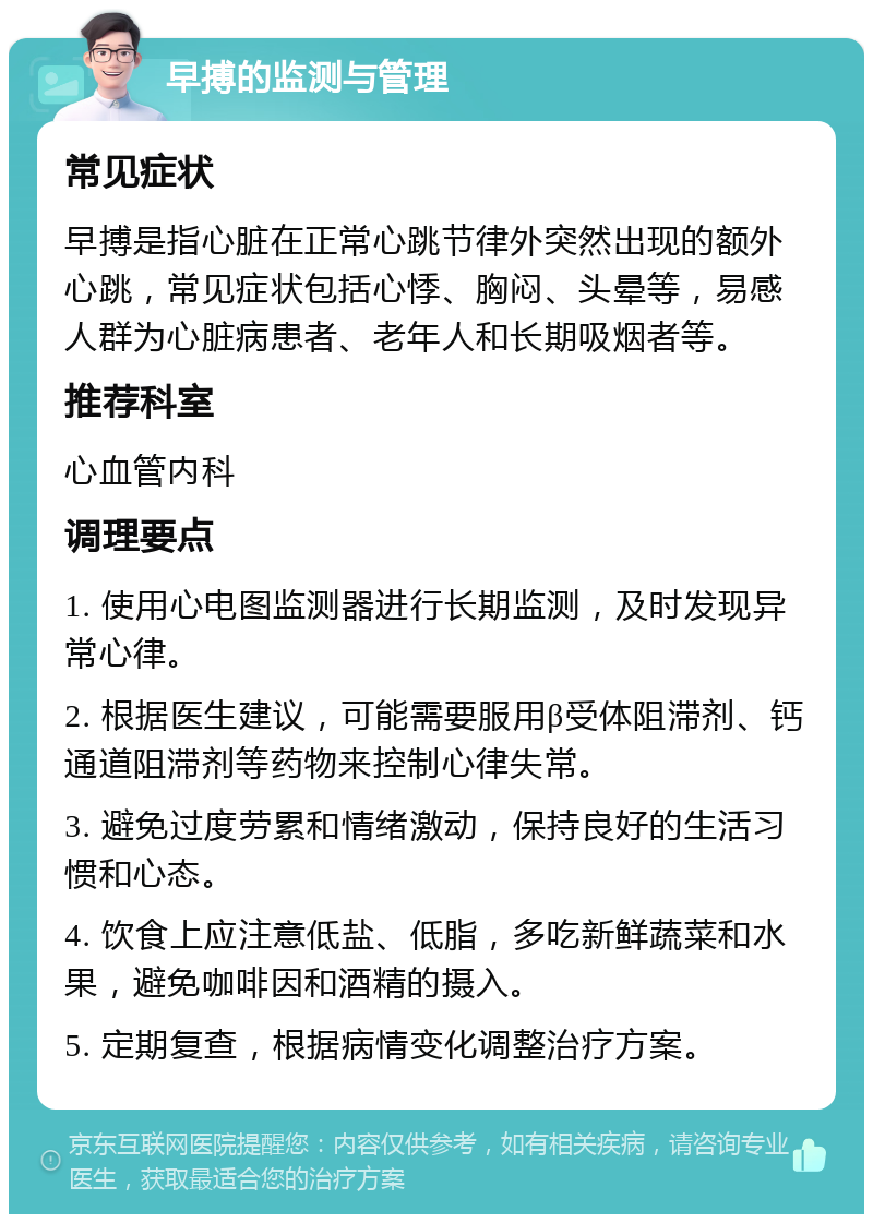 早搏的监测与管理 常见症状 早搏是指心脏在正常心跳节律外突然出现的额外心跳，常见症状包括心悸、胸闷、头晕等，易感人群为心脏病患者、老年人和长期吸烟者等。 推荐科室 心血管内科 调理要点 1. 使用心电图监测器进行长期监测，及时发现异常心律。 2. 根据医生建议，可能需要服用β受体阻滞剂、钙通道阻滞剂等药物来控制心律失常。 3. 避免过度劳累和情绪激动，保持良好的生活习惯和心态。 4. 饮食上应注意低盐、低脂，多吃新鲜蔬菜和水果，避免咖啡因和酒精的摄入。 5. 定期复查，根据病情变化调整治疗方案。