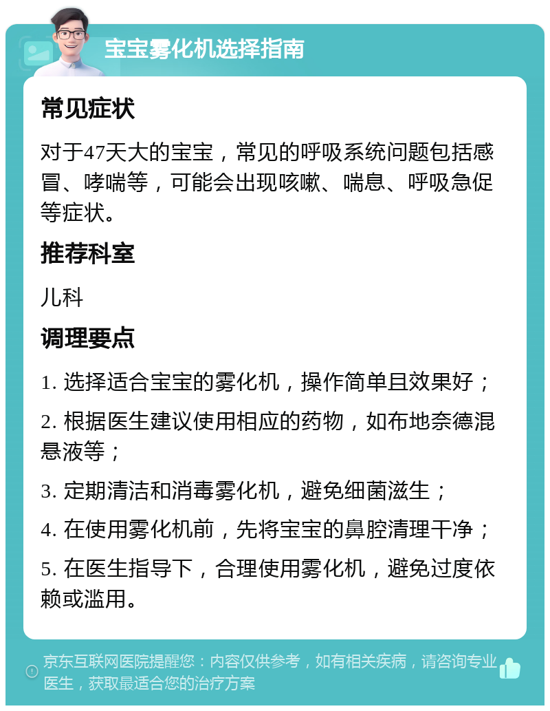 宝宝雾化机选择指南 常见症状 对于47天大的宝宝，常见的呼吸系统问题包括感冒、哮喘等，可能会出现咳嗽、喘息、呼吸急促等症状。 推荐科室 儿科 调理要点 1. 选择适合宝宝的雾化机，操作简单且效果好； 2. 根据医生建议使用相应的药物，如布地奈德混悬液等； 3. 定期清洁和消毒雾化机，避免细菌滋生； 4. 在使用雾化机前，先将宝宝的鼻腔清理干净； 5. 在医生指导下，合理使用雾化机，避免过度依赖或滥用。