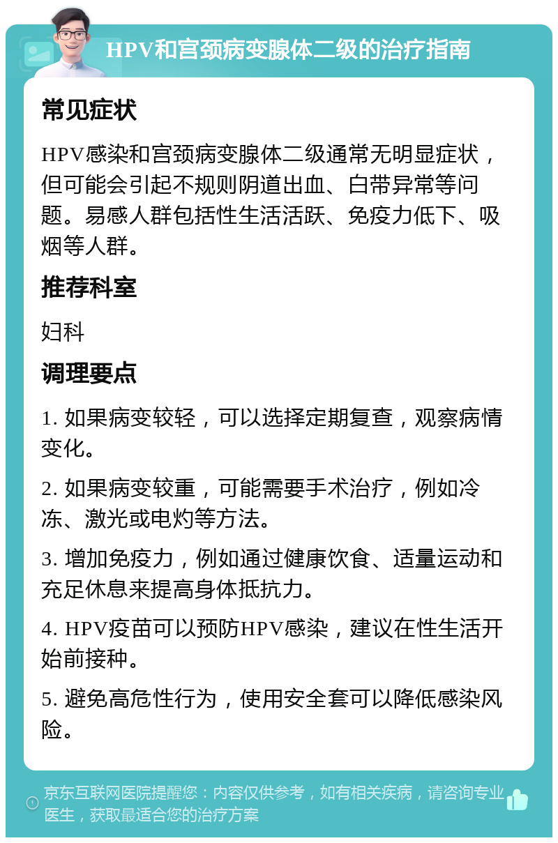 HPV和宫颈病变腺体二级的治疗指南 常见症状 HPV感染和宫颈病变腺体二级通常无明显症状，但可能会引起不规则阴道出血、白带异常等问题。易感人群包括性生活活跃、免疫力低下、吸烟等人群。 推荐科室 妇科 调理要点 1. 如果病变较轻，可以选择定期复查，观察病情变化。 2. 如果病变较重，可能需要手术治疗，例如冷冻、激光或电灼等方法。 3. 增加免疫力，例如通过健康饮食、适量运动和充足休息来提高身体抵抗力。 4. HPV疫苗可以预防HPV感染，建议在性生活开始前接种。 5. 避免高危性行为，使用安全套可以降低感染风险。