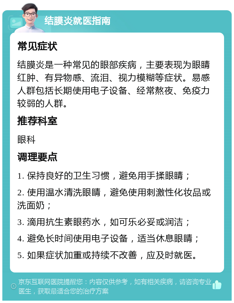 结膜炎就医指南 常见症状 结膜炎是一种常见的眼部疾病，主要表现为眼睛红肿、有异物感、流泪、视力模糊等症状。易感人群包括长期使用电子设备、经常熬夜、免疫力较弱的人群。 推荐科室 眼科 调理要点 1. 保持良好的卫生习惯，避免用手揉眼睛； 2. 使用温水清洗眼睛，避免使用刺激性化妆品或洗面奶； 3. 滴用抗生素眼药水，如可乐必妥或润洁； 4. 避免长时间使用电子设备，适当休息眼睛； 5. 如果症状加重或持续不改善，应及时就医。