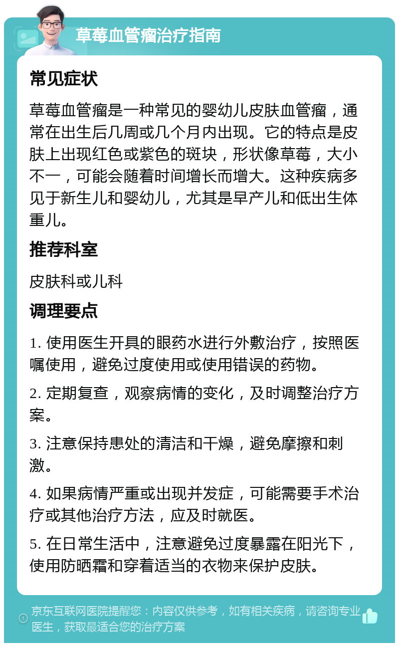 草莓血管瘤治疗指南 常见症状 草莓血管瘤是一种常见的婴幼儿皮肤血管瘤，通常在出生后几周或几个月内出现。它的特点是皮肤上出现红色或紫色的斑块，形状像草莓，大小不一，可能会随着时间增长而增大。这种疾病多见于新生儿和婴幼儿，尤其是早产儿和低出生体重儿。 推荐科室 皮肤科或儿科 调理要点 1. 使用医生开具的眼药水进行外敷治疗，按照医嘱使用，避免过度使用或使用错误的药物。 2. 定期复查，观察病情的变化，及时调整治疗方案。 3. 注意保持患处的清洁和干燥，避免摩擦和刺激。 4. 如果病情严重或出现并发症，可能需要手术治疗或其他治疗方法，应及时就医。 5. 在日常生活中，注意避免过度暴露在阳光下，使用防晒霜和穿着适当的衣物来保护皮肤。