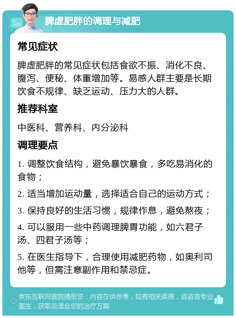 脾虚肥胖的调理与减肥 常见症状 脾虚肥胖的常见症状包括食欲不振、消化不良、腹泻、便秘、体重增加等。易感人群主要是长期饮食不规律、缺乏运动、压力大的人群。 推荐科室 中医科、营养科、内分泌科 调理要点 1. 调整饮食结构，避免暴饮暴食，多吃易消化的食物； 2. 适当增加运动量，选择适合自己的运动方式； 3. 保持良好的生活习惯，规律作息，避免熬夜； 4. 可以服用一些中药调理脾胃功能，如六君子汤、四君子汤等； 5. 在医生指导下，合理使用减肥药物，如奥利司他等，但需注意副作用和禁忌症。