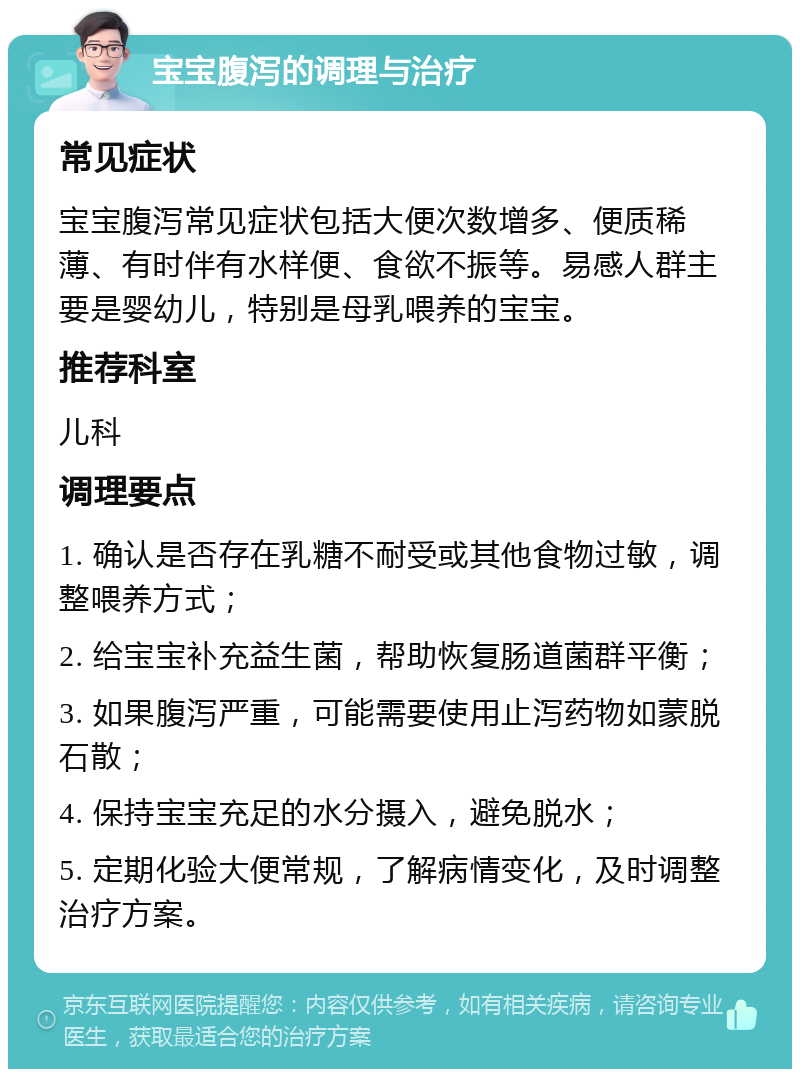 宝宝腹泻的调理与治疗 常见症状 宝宝腹泻常见症状包括大便次数增多、便质稀薄、有时伴有水样便、食欲不振等。易感人群主要是婴幼儿，特别是母乳喂养的宝宝。 推荐科室 儿科 调理要点 1. 确认是否存在乳糖不耐受或其他食物过敏，调整喂养方式； 2. 给宝宝补充益生菌，帮助恢复肠道菌群平衡； 3. 如果腹泻严重，可能需要使用止泻药物如蒙脱石散； 4. 保持宝宝充足的水分摄入，避免脱水； 5. 定期化验大便常规，了解病情变化，及时调整治疗方案。