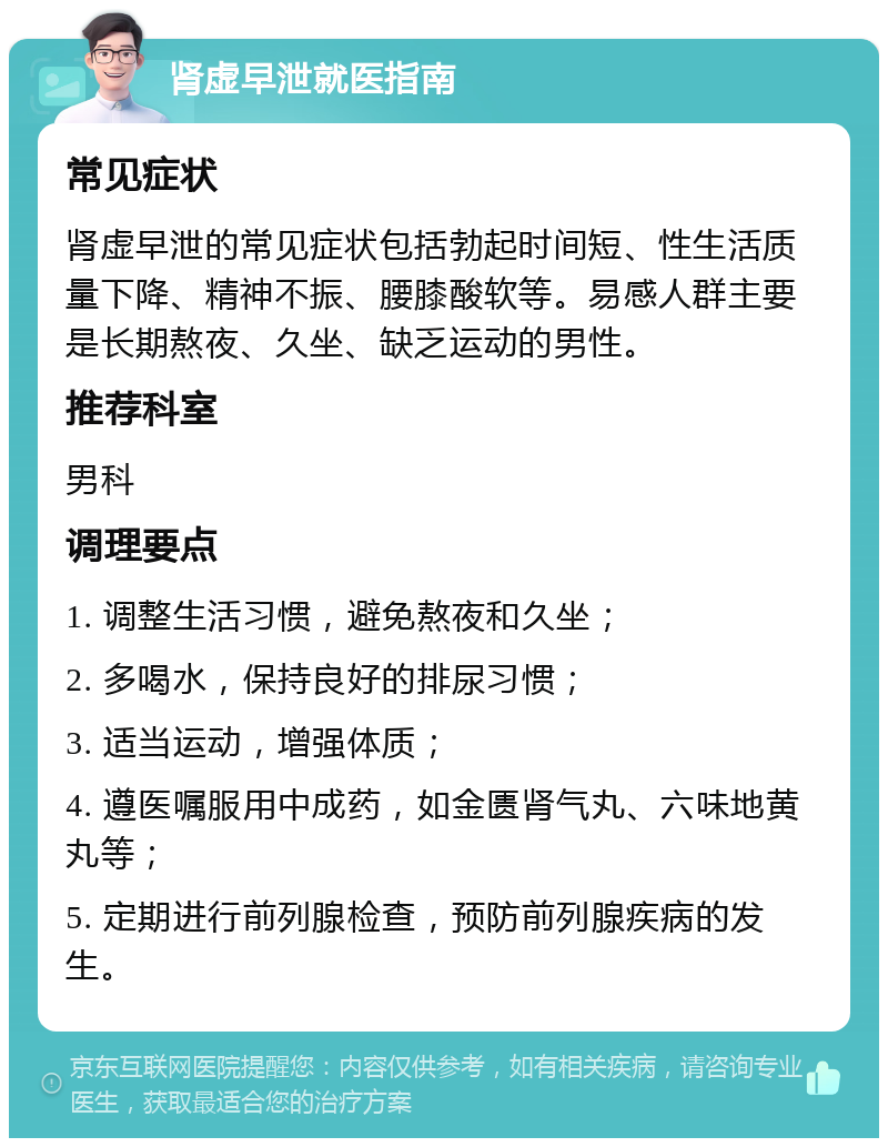 肾虚早泄就医指南 常见症状 肾虚早泄的常见症状包括勃起时间短、性生活质量下降、精神不振、腰膝酸软等。易感人群主要是长期熬夜、久坐、缺乏运动的男性。 推荐科室 男科 调理要点 1. 调整生活习惯，避免熬夜和久坐； 2. 多喝水，保持良好的排尿习惯； 3. 适当运动，增强体质； 4. 遵医嘱服用中成药，如金匮肾气丸、六味地黄丸等； 5. 定期进行前列腺检查，预防前列腺疾病的发生。