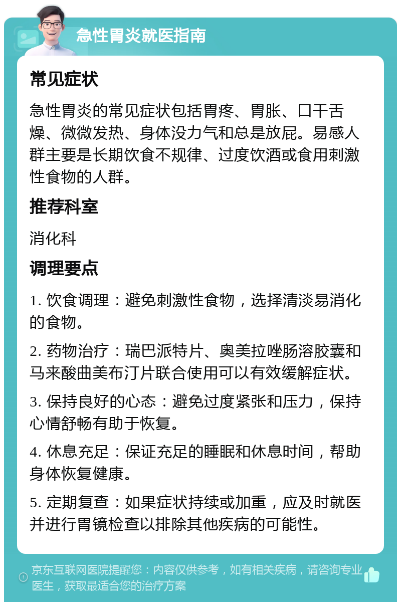 急性胃炎就医指南 常见症状 急性胃炎的常见症状包括胃疼、胃胀、口干舌燥、微微发热、身体没力气和总是放屁。易感人群主要是长期饮食不规律、过度饮酒或食用刺激性食物的人群。 推荐科室 消化科 调理要点 1. 饮食调理：避免刺激性食物，选择清淡易消化的食物。 2. 药物治疗：瑞巴派特片、奥美拉唑肠溶胶囊和马来酸曲美布汀片联合使用可以有效缓解症状。 3. 保持良好的心态：避免过度紧张和压力，保持心情舒畅有助于恢复。 4. 休息充足：保证充足的睡眠和休息时间，帮助身体恢复健康。 5. 定期复查：如果症状持续或加重，应及时就医并进行胃镜检查以排除其他疾病的可能性。